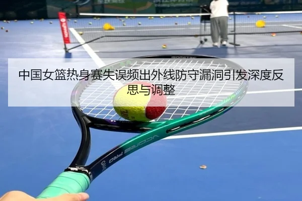 中国女篮热身赛失误频出外线防守漏洞引发深度反思与调整 - STARSPORTS